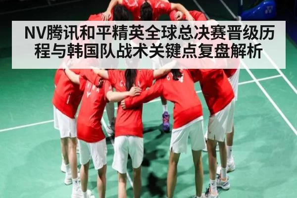 NV腾讯和平精英全球总决赛晋级历程与韩国队战术关键点复盘解析